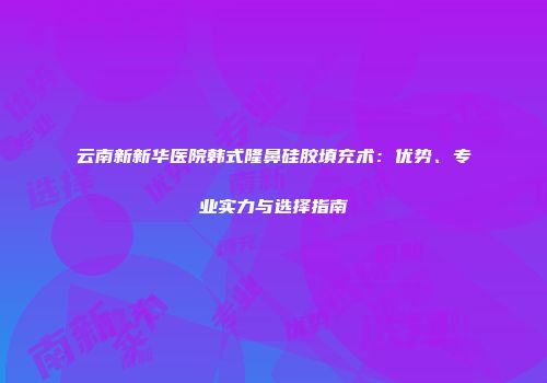 云南新新华医院韩式隆鼻硅胶填充术：优势、专业实力与选择指南