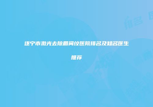 遂宁市激光去除眉间纹医院排名及知名医生推荐
