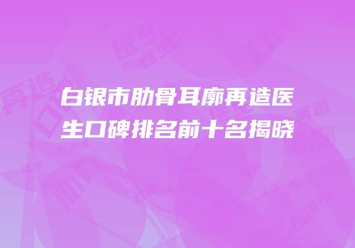 白银市肋骨耳廓再造医生口碑排名前十名揭晓
