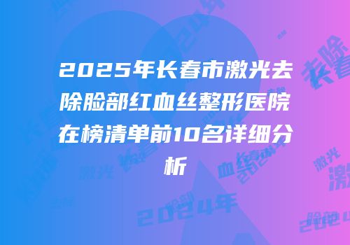 2025年长春市激光去除脸部红血丝整形医院在榜清单前10名详细分析
