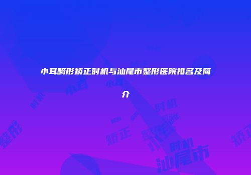 小耳畸形矫正时机与汕尾市整形医院排名及简介