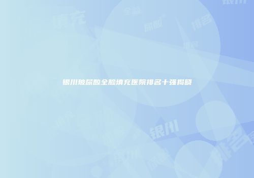 银川玻尿酸全脸填充医院排名十强揭晓