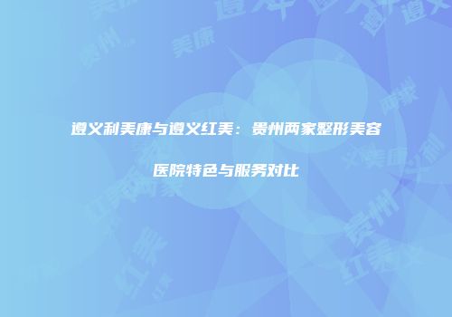 遵义利美康与遵义红美：贵州两家整形美容医院特色与服务对比