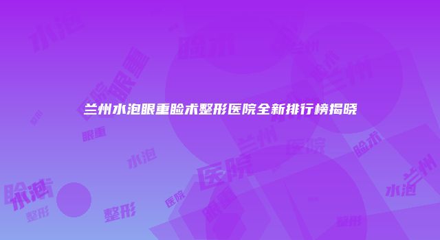 兰州水泡眼重睑术整形医院全新排行榜揭晓