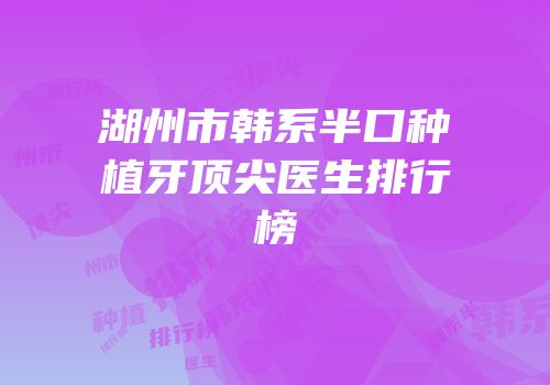 湖州市韩系半口种植牙顶尖医生排行榜