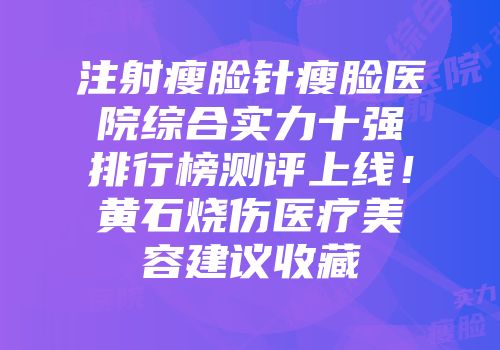 注射瘦脸针瘦脸医院综合实力十强排行榜测评上线！黄石烧伤医疗美容建议收藏