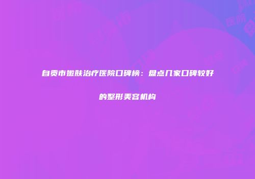 自贡市嫩肤治疗医院口碑榜：盘点几家口碑较好的整形美容机构