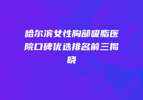 哈尔滨女性胸部吸脂医院口碑优选排名前三揭晓