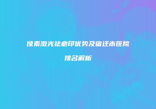 像素激光祛疤印优势及宿迁市医院排名解析