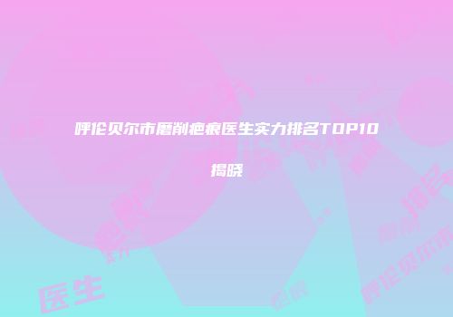 呼伦贝尔市磨削疤痕医生实力排名TOP10揭晓