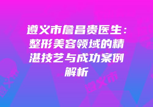 遵义市詹昌贵医生：整形美容领域的精湛技艺与成功案例解析