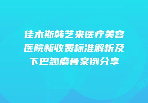 佳木斯韩艺来医疗美容医院新收费标准解析及下巴翘磨骨案例分享