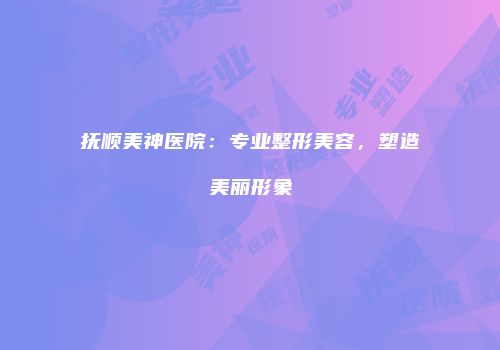抚顺美神医院：专业整形美容，塑造美丽形象