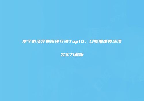 南宁市洁牙医院排行榜Top10：口腔健康领域顶尖实力解析