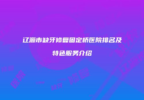 辽源市缺牙修复固定桥医院排名及特色服务介绍
