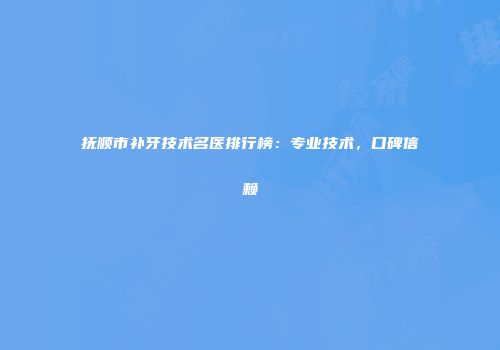 抚顺市补牙技术名医排行榜：专业技术，口碑信赖