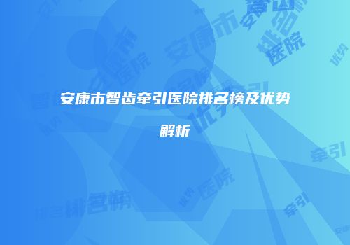 安康市智齿牵引医院排名榜及优势解析