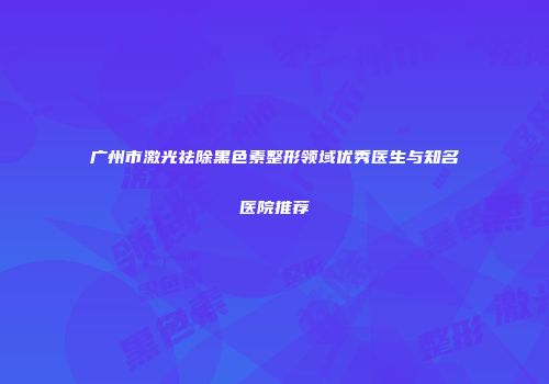广州市激光祛除黑色素整形领域优秀医生与知名医院推荐