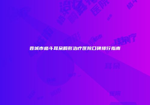 晋城市格斗耳朵畸形治疗医院口碑排行指南