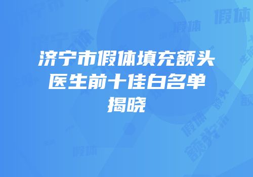 济宁市假体填充额头医生前十佳白名单揭晓