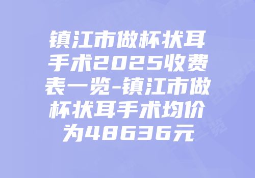 镇江市做杯状耳手术2025收费表一览-镇江市做杯状耳手术均价为48636元