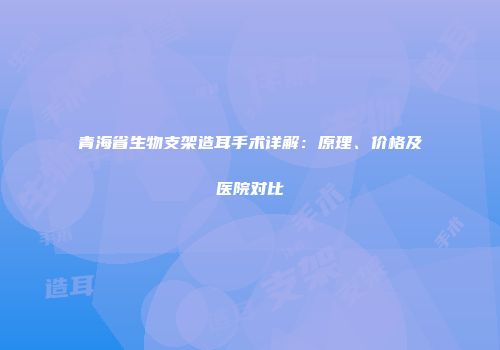 青海省生物支架造耳手术详解：原理、价格及医院对比