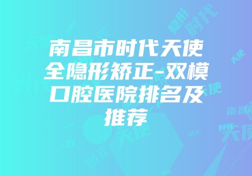 南昌市时代天使全隐形矫正-双模口腔医院排名及推荐