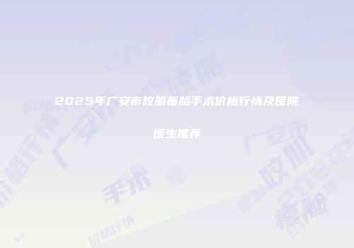 2025年广安市咬肌瘦脸手术价格行情及医院医生推荐