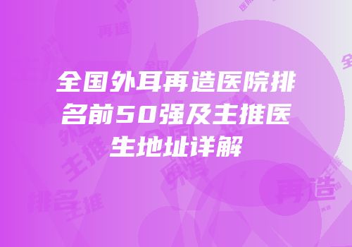 全国外耳再造医院排名前50强及主推医生地址详解