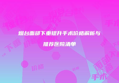 烟台面部下垂提升手术价格解析与推荐医院清单