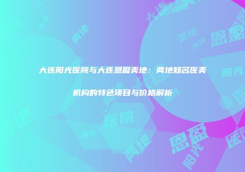 大连阳光医院与大连恩盈美地：两地知名医美机构的特色项目与价格解析