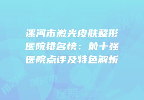 漯河市激光皮肤整形医院排名榜：前十强医院点评及特色解析