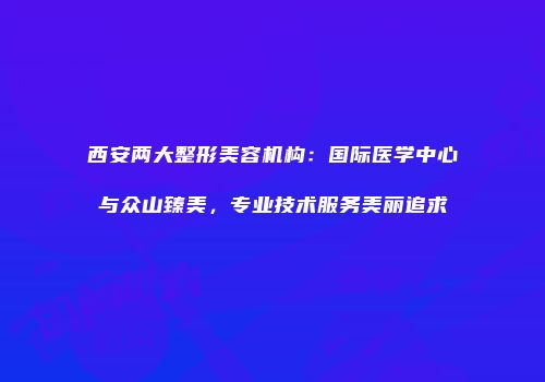 西安两大整形美容机构：国际医学中心与众山臻美，专业技术服务美丽追求