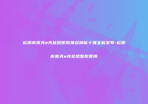 松原市激光e光祛斑医院排名榜前十强全新发布-松原市激光e光祛斑整形医院