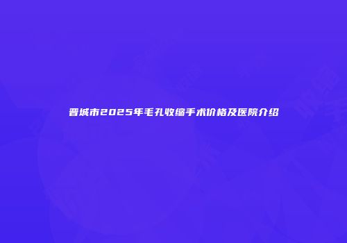 晋城市2025年毛孔收缩手术价格及医院介绍