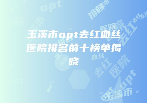 玉溪市opt去红血丝医院排名前十榜单揭晓