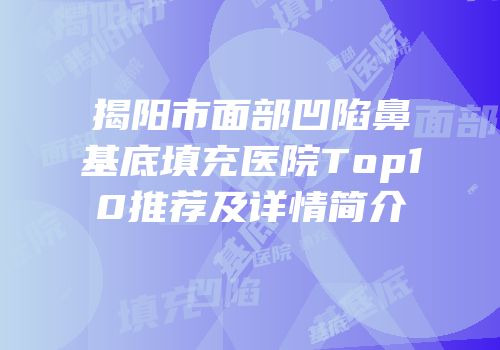 揭阳市面部凹陷鼻基底填充医院Top10推荐及详情简介