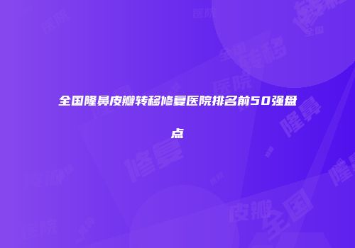 全国隆鼻皮瓣转移修复医院排名前50强盘点