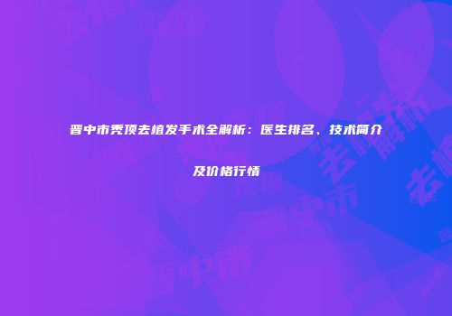 晋中市秃顶去植发手术全解析：医生排名、技术简介及价格行情