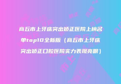 商丘市上牙床突出矫正医院上榜名单top10全新版（商丘市上牙床突出矫正口腔医院实力表现亮眼）