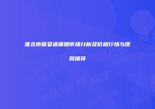 淮北市保妥适瘦腿市场分析及价格行情与医院推荐