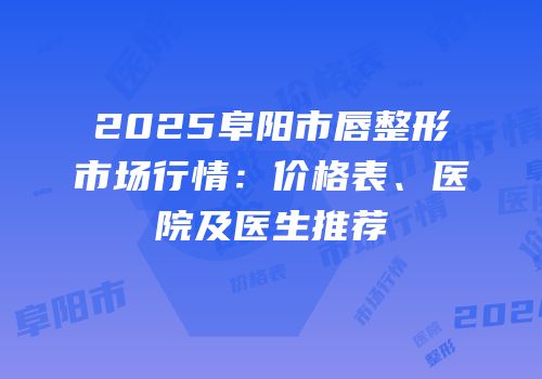 2025阜阳市唇整形市场行情：价格表、医院及医生推荐