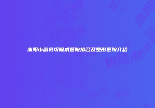 南阳市副乳切除术医院排名及整形医院介绍