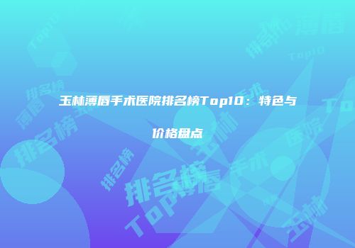 玉林薄唇手术医院排名榜Top10：特色与价格盘点