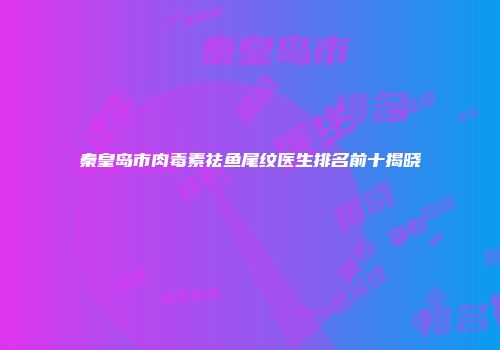 秦皇岛市肉毒素祛鱼尾纹医生排名前十揭晓