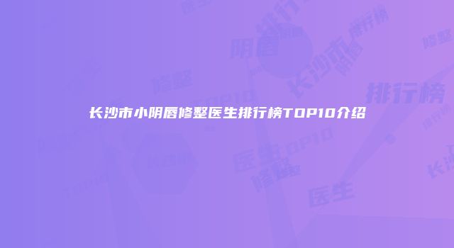 长沙市小阴唇修整医生排行榜TOP10介绍