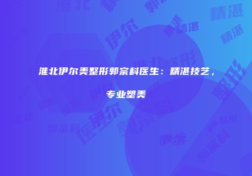 淮北伊尔美整形郭宗科医生：精湛技艺，专业塑美