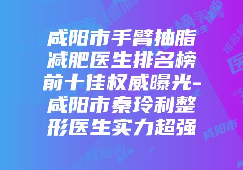 咸阳市手臂抽脂减肥医生排名榜前十佳权威曝光-咸阳市秦玲利整形医生实力超强