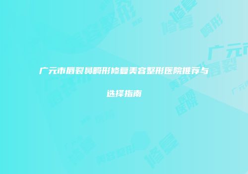 广元市唇裂鼻畸形修复美容整形医院推荐与选择指南
