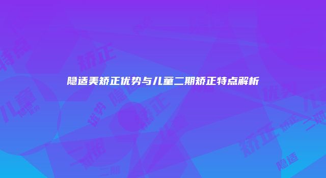 隐适美矫正优势与儿童二期矫正特点解析